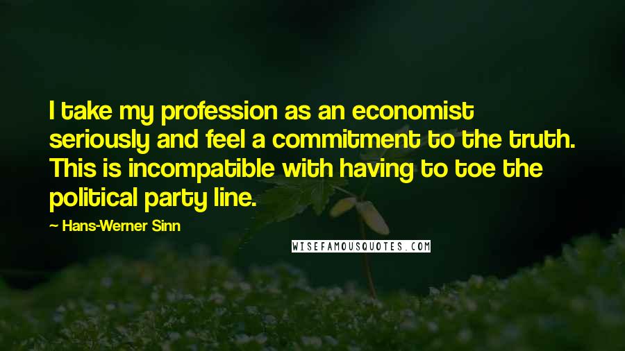 Hans-Werner Sinn Quotes: I take my profession as an economist seriously and feel a commitment to the truth. This is incompatible with having to toe the political party line.
