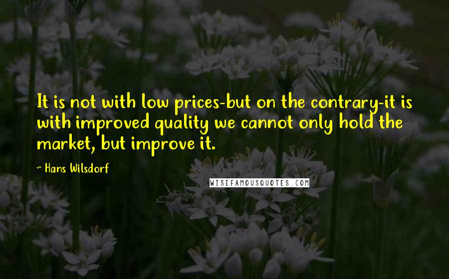 Hans Wilsdorf Quotes: It is not with low prices-but on the contrary-it is with improved quality we cannot only hold the market, but improve it.