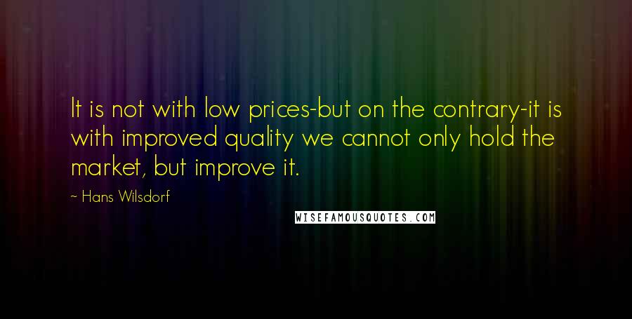 Hans Wilsdorf Quotes: It is not with low prices-but on the contrary-it is with improved quality we cannot only hold the market, but improve it.