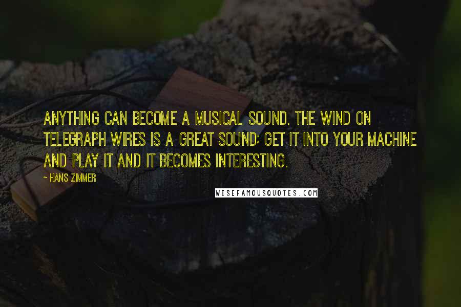 Hans Zimmer Quotes: Anything can become a musical sound. The wind on telegraph wires is a great sound; get it into your machine and play it and it becomes interesting.