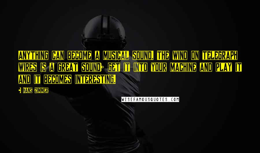 Hans Zimmer Quotes: Anything can become a musical sound. The wind on telegraph wires is a great sound; get it into your machine and play it and it becomes interesting.