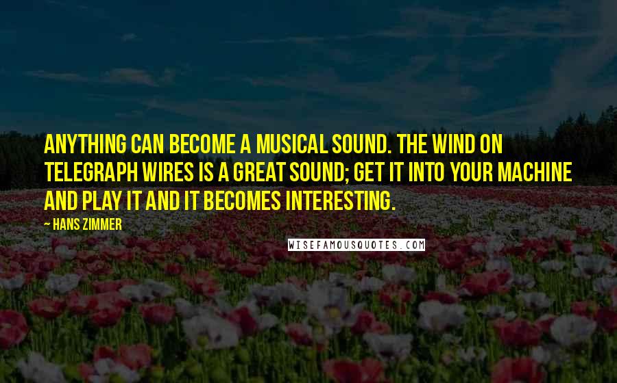 Hans Zimmer Quotes: Anything can become a musical sound. The wind on telegraph wires is a great sound; get it into your machine and play it and it becomes interesting.