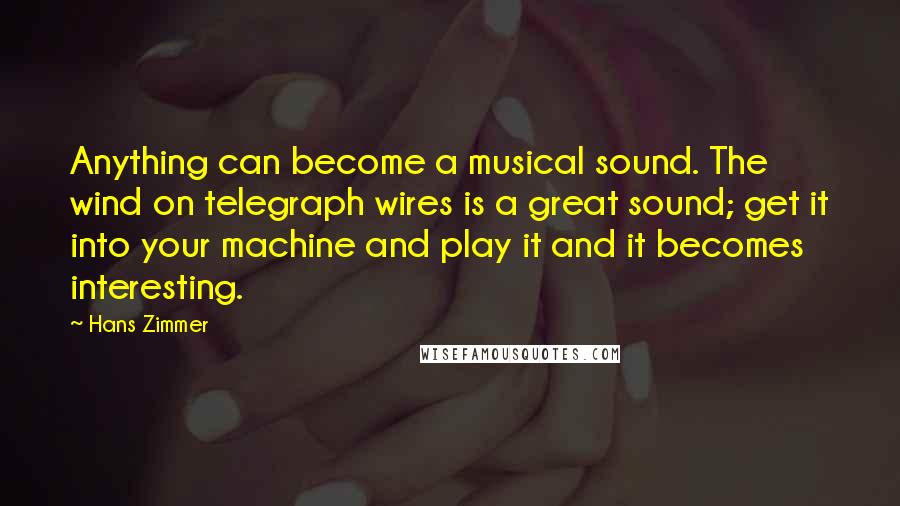 Hans Zimmer Quotes: Anything can become a musical sound. The wind on telegraph wires is a great sound; get it into your machine and play it and it becomes interesting.