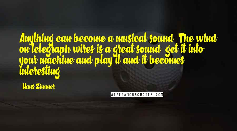 Hans Zimmer Quotes: Anything can become a musical sound. The wind on telegraph wires is a great sound; get it into your machine and play it and it becomes interesting.