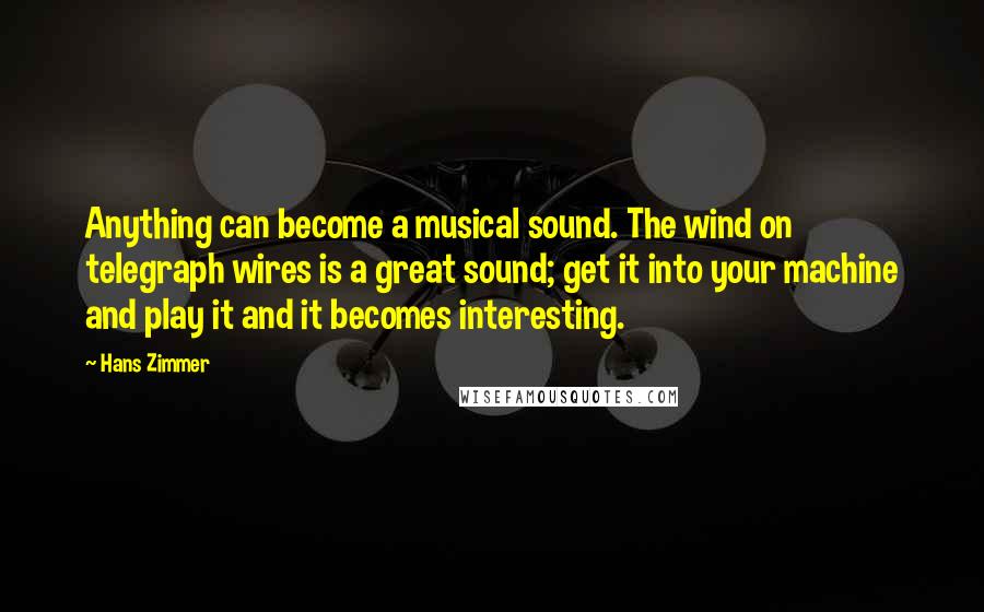 Hans Zimmer Quotes: Anything can become a musical sound. The wind on telegraph wires is a great sound; get it into your machine and play it and it becomes interesting.