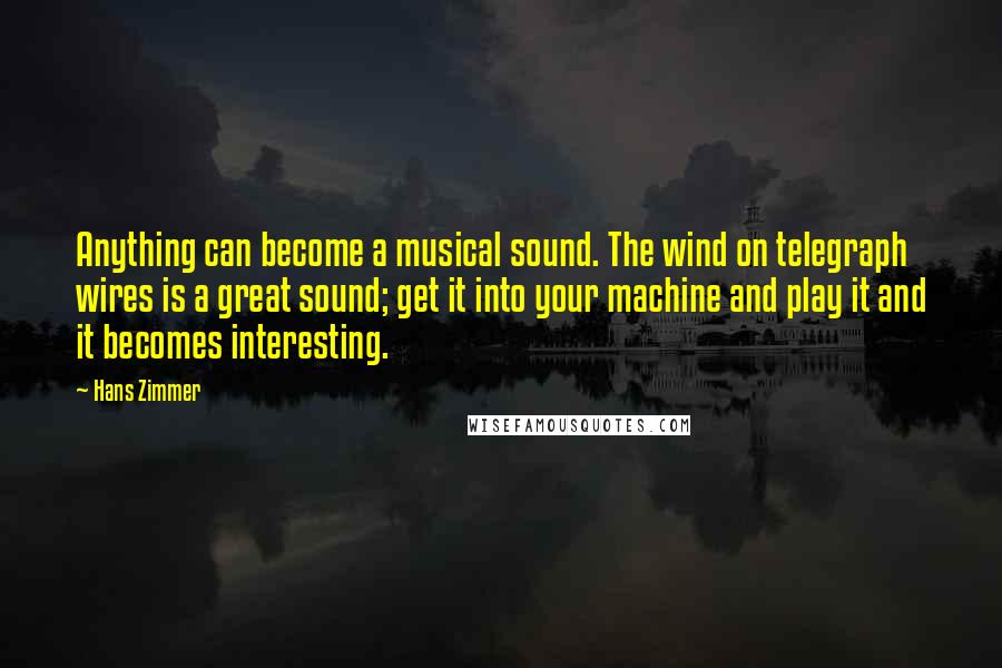 Hans Zimmer Quotes: Anything can become a musical sound. The wind on telegraph wires is a great sound; get it into your machine and play it and it becomes interesting.