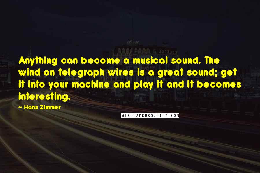 Hans Zimmer Quotes: Anything can become a musical sound. The wind on telegraph wires is a great sound; get it into your machine and play it and it becomes interesting.