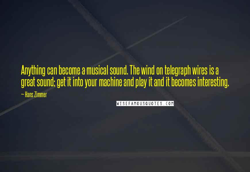 Hans Zimmer Quotes: Anything can become a musical sound. The wind on telegraph wires is a great sound; get it into your machine and play it and it becomes interesting.