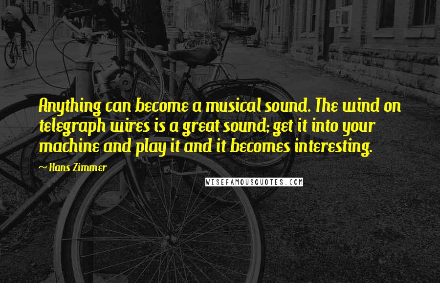 Hans Zimmer Quotes: Anything can become a musical sound. The wind on telegraph wires is a great sound; get it into your machine and play it and it becomes interesting.