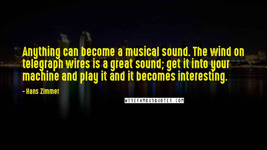 Hans Zimmer Quotes: Anything can become a musical sound. The wind on telegraph wires is a great sound; get it into your machine and play it and it becomes interesting.