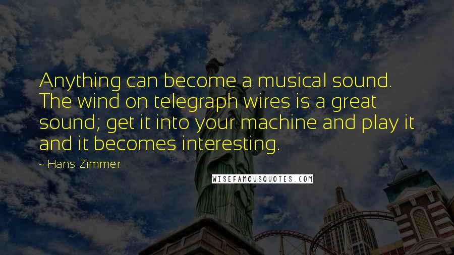 Hans Zimmer Quotes: Anything can become a musical sound. The wind on telegraph wires is a great sound; get it into your machine and play it and it becomes interesting.