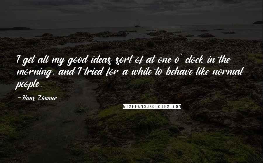 Hans Zimmer Quotes: I get all my good ideas sort of at one o' clock in the morning, and I tried for a while to behave like normal people.