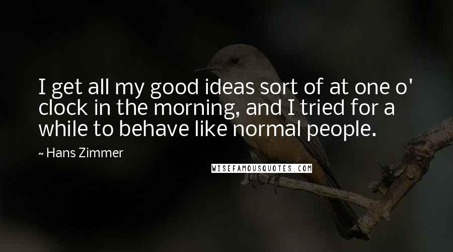 Hans Zimmer Quotes: I get all my good ideas sort of at one o' clock in the morning, and I tried for a while to behave like normal people.