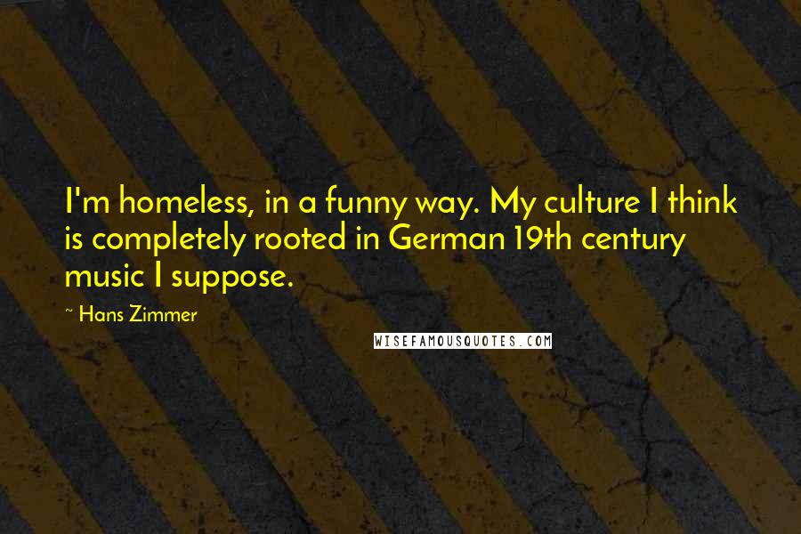 Hans Zimmer Quotes: I'm homeless, in a funny way. My culture I think is completely rooted in German 19th century music I suppose.