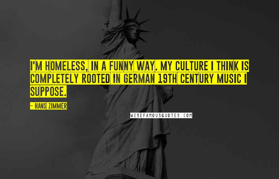 Hans Zimmer Quotes: I'm homeless, in a funny way. My culture I think is completely rooted in German 19th century music I suppose.