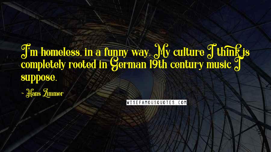 Hans Zimmer Quotes: I'm homeless, in a funny way. My culture I think is completely rooted in German 19th century music I suppose.