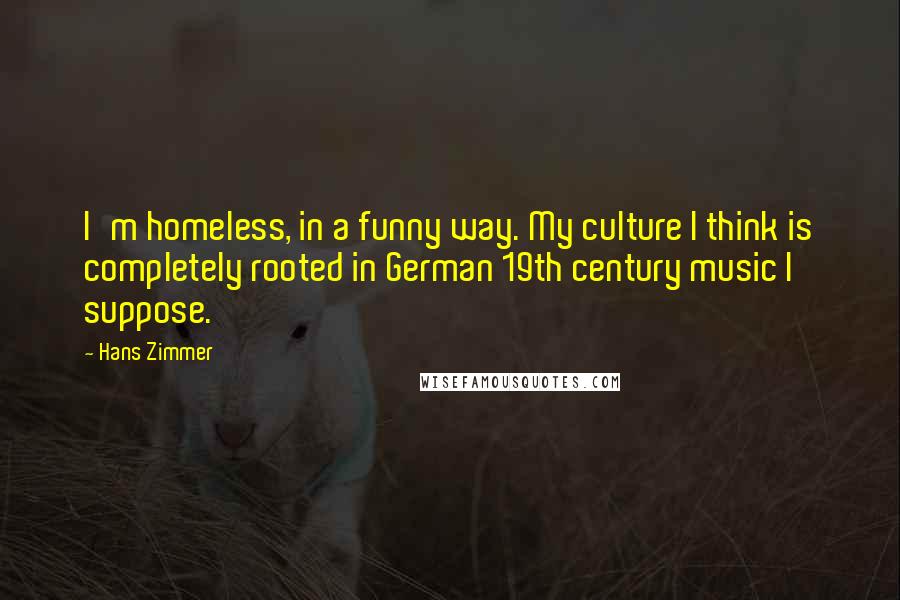 Hans Zimmer Quotes: I'm homeless, in a funny way. My culture I think is completely rooted in German 19th century music I suppose.