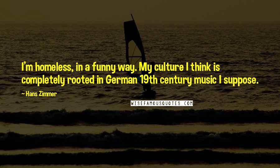Hans Zimmer Quotes: I'm homeless, in a funny way. My culture I think is completely rooted in German 19th century music I suppose.