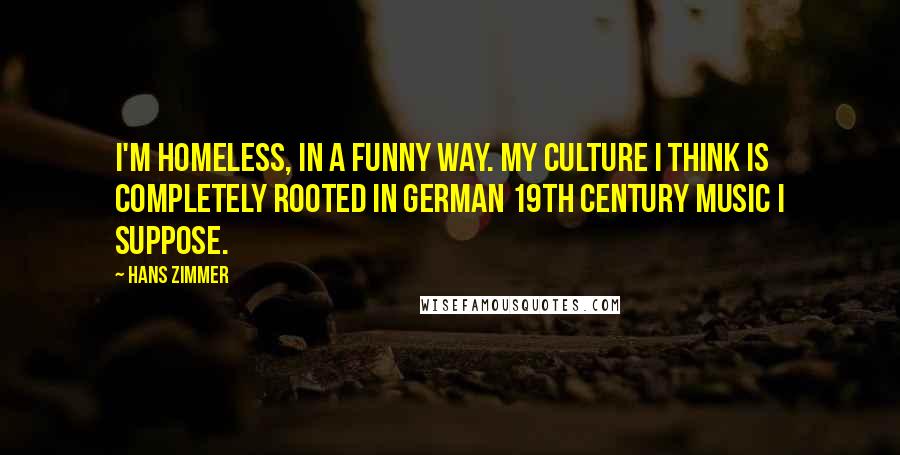 Hans Zimmer Quotes: I'm homeless, in a funny way. My culture I think is completely rooted in German 19th century music I suppose.