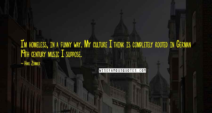 Hans Zimmer Quotes: I'm homeless, in a funny way. My culture I think is completely rooted in German 19th century music I suppose.