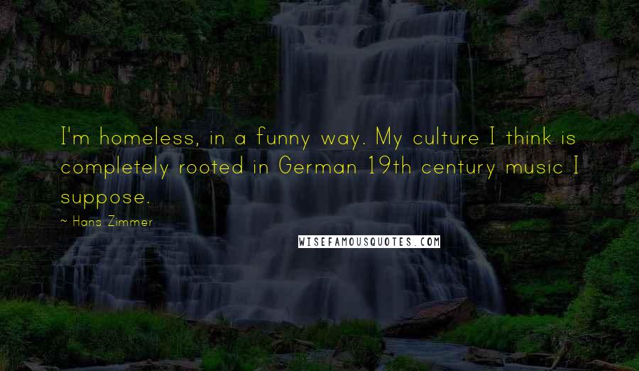Hans Zimmer Quotes: I'm homeless, in a funny way. My culture I think is completely rooted in German 19th century music I suppose.