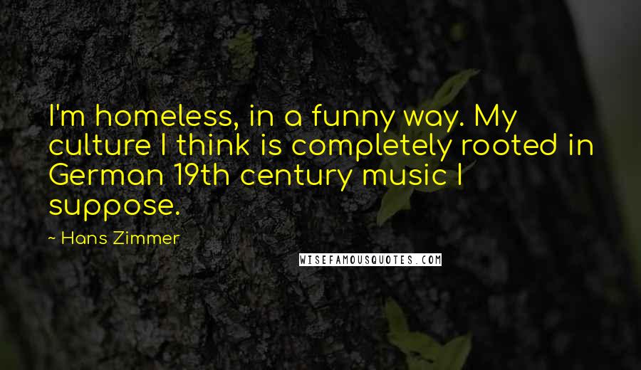 Hans Zimmer Quotes: I'm homeless, in a funny way. My culture I think is completely rooted in German 19th century music I suppose.