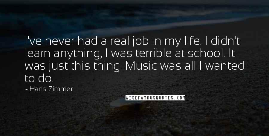 Hans Zimmer Quotes: I've never had a real job in my life. I didn't learn anything, I was terrible at school. It was just this thing. Music was all I wanted to do.