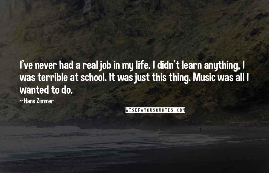 Hans Zimmer Quotes: I've never had a real job in my life. I didn't learn anything, I was terrible at school. It was just this thing. Music was all I wanted to do.