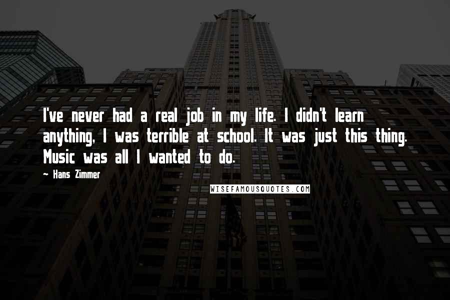 Hans Zimmer Quotes: I've never had a real job in my life. I didn't learn anything, I was terrible at school. It was just this thing. Music was all I wanted to do.