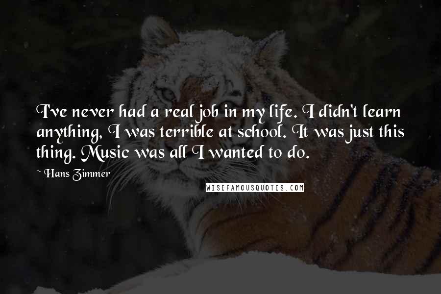 Hans Zimmer Quotes: I've never had a real job in my life. I didn't learn anything, I was terrible at school. It was just this thing. Music was all I wanted to do.