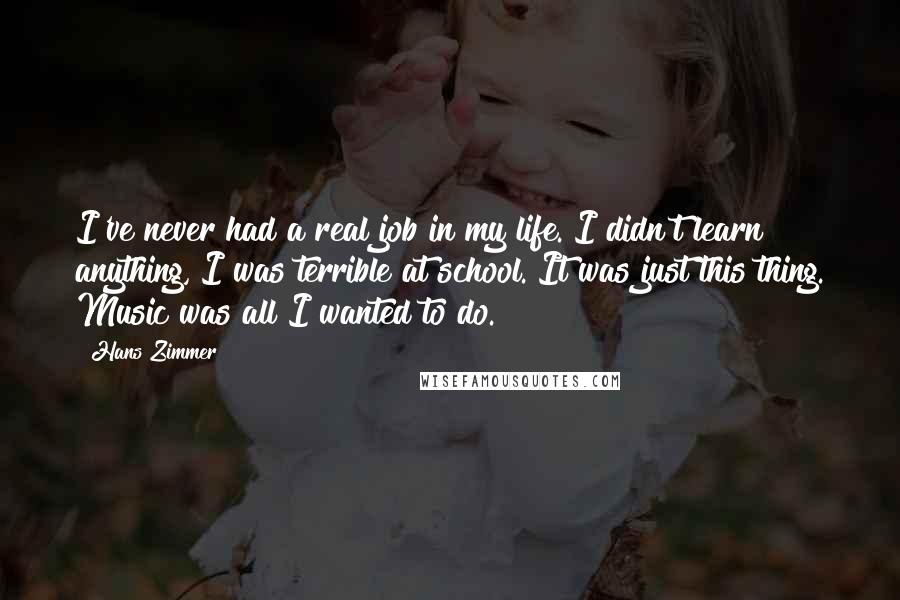 Hans Zimmer Quotes: I've never had a real job in my life. I didn't learn anything, I was terrible at school. It was just this thing. Music was all I wanted to do.