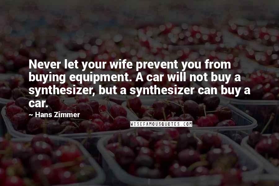 Hans Zimmer Quotes: Never let your wife prevent you from buying equipment. A car will not buy a synthesizer, but a synthesizer can buy a car.