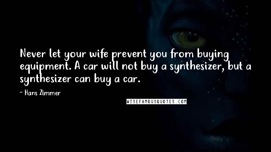 Hans Zimmer Quotes: Never let your wife prevent you from buying equipment. A car will not buy a synthesizer, but a synthesizer can buy a car.