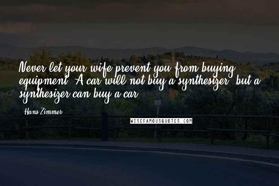 Hans Zimmer Quotes: Never let your wife prevent you from buying equipment. A car will not buy a synthesizer, but a synthesizer can buy a car.