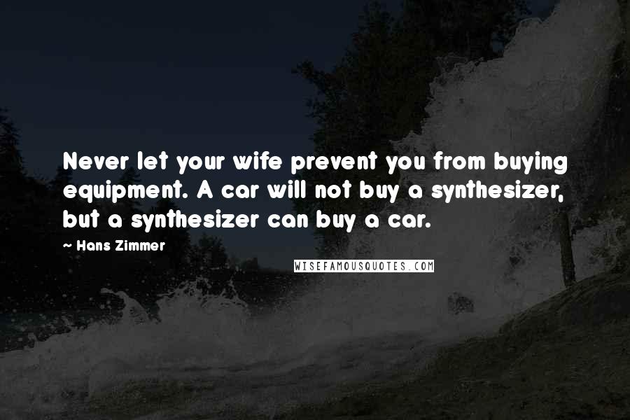 Hans Zimmer Quotes: Never let your wife prevent you from buying equipment. A car will not buy a synthesizer, but a synthesizer can buy a car.