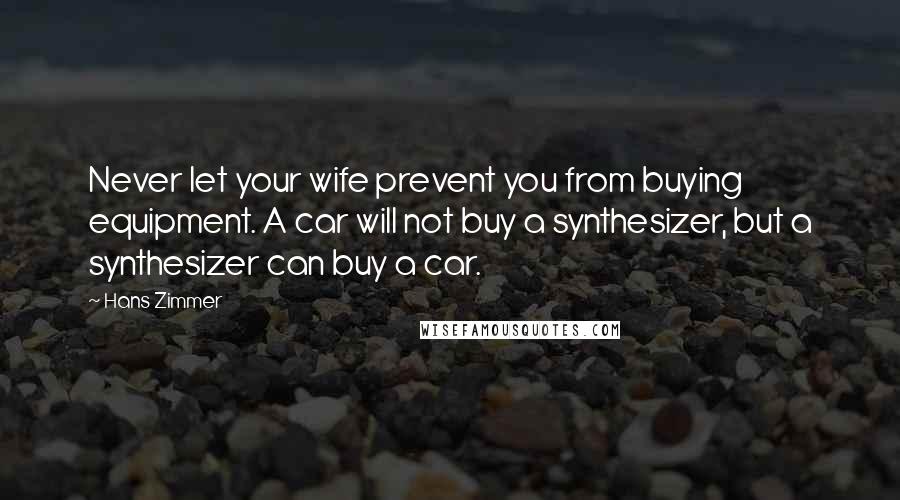 Hans Zimmer Quotes: Never let your wife prevent you from buying equipment. A car will not buy a synthesizer, but a synthesizer can buy a car.