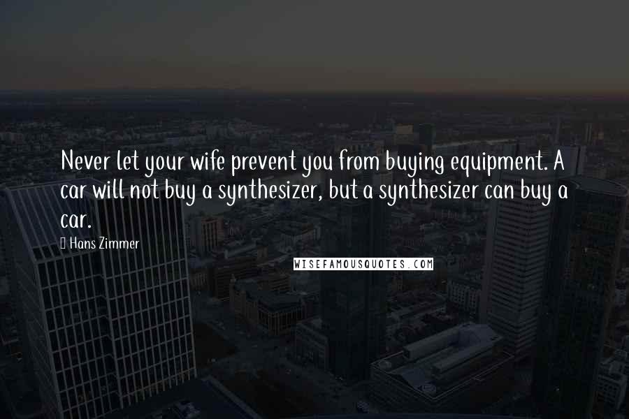 Hans Zimmer Quotes: Never let your wife prevent you from buying equipment. A car will not buy a synthesizer, but a synthesizer can buy a car.
