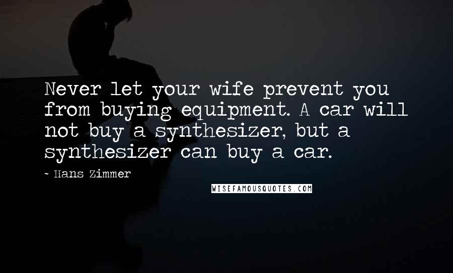 Hans Zimmer Quotes: Never let your wife prevent you from buying equipment. A car will not buy a synthesizer, but a synthesizer can buy a car.