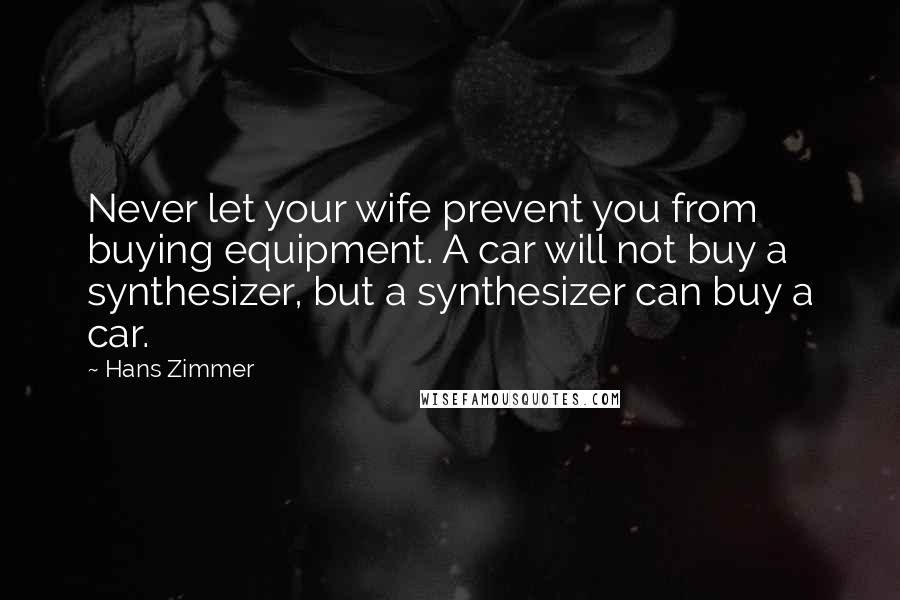 Hans Zimmer Quotes: Never let your wife prevent you from buying equipment. A car will not buy a synthesizer, but a synthesizer can buy a car.