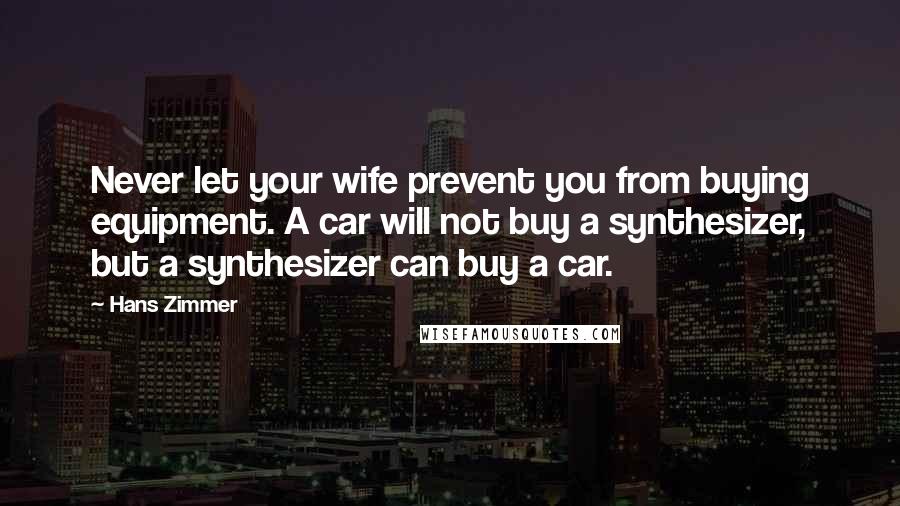 Hans Zimmer Quotes: Never let your wife prevent you from buying equipment. A car will not buy a synthesizer, but a synthesizer can buy a car.