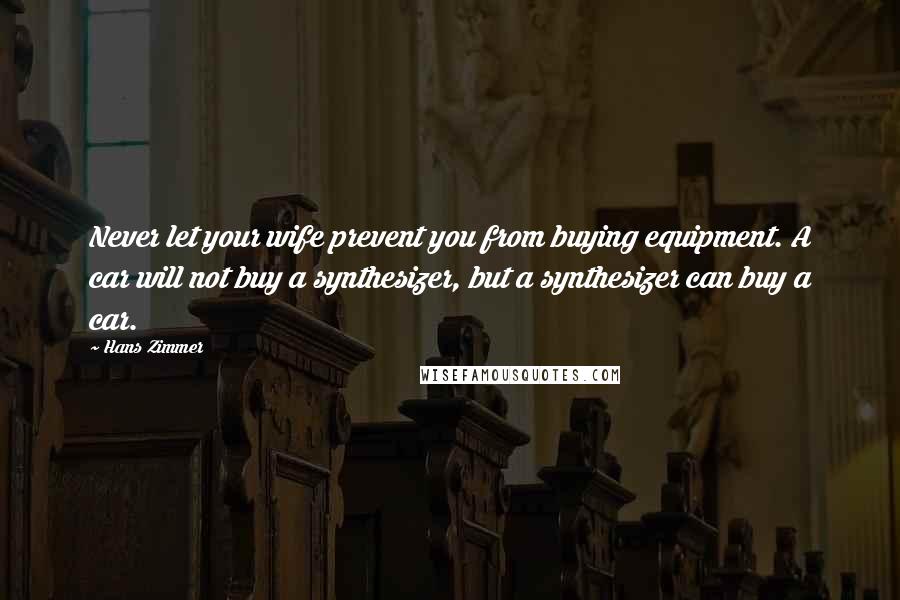 Hans Zimmer Quotes: Never let your wife prevent you from buying equipment. A car will not buy a synthesizer, but a synthesizer can buy a car.