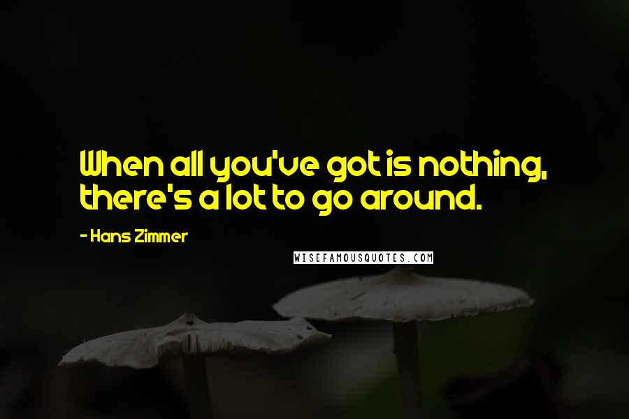 Hans Zimmer Quotes: When all you've got is nothing, there's a lot to go around.