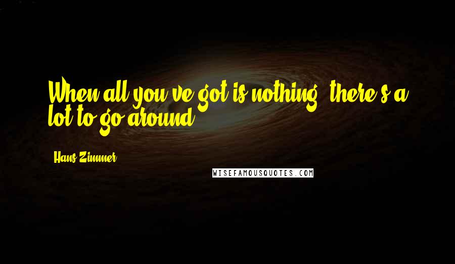 Hans Zimmer Quotes: When all you've got is nothing, there's a lot to go around.