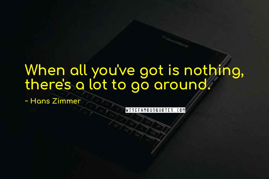 Hans Zimmer Quotes: When all you've got is nothing, there's a lot to go around.