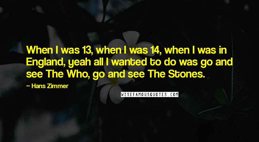 Hans Zimmer Quotes: When I was 13, when I was 14, when I was in England, yeah all I wanted to do was go and see The Who, go and see The Stones.