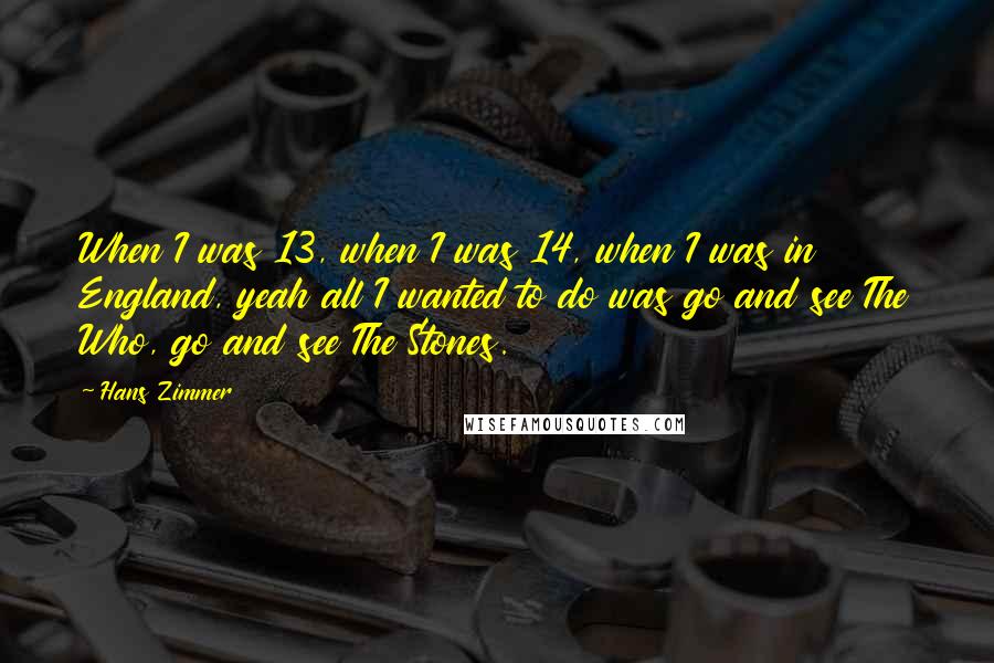 Hans Zimmer Quotes: When I was 13, when I was 14, when I was in England, yeah all I wanted to do was go and see The Who, go and see The Stones.