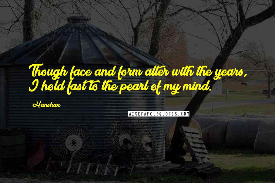 Hanshan Quotes: Though face and form alter with the years, I hold fast to the pearl of my mind.