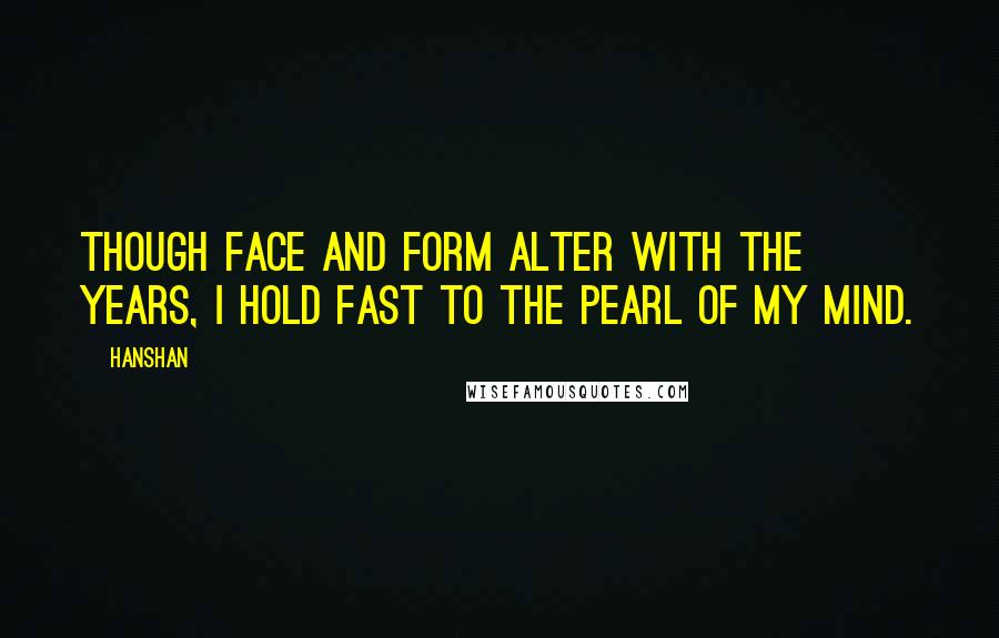 Hanshan Quotes: Though face and form alter with the years, I hold fast to the pearl of my mind.