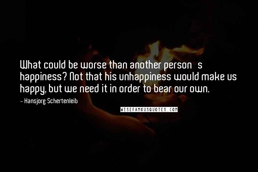 Hansjorg Schertenleib Quotes: What could be worse than another person's happiness? Not that his unhappiness would make us happy, but we need it in order to bear our own.