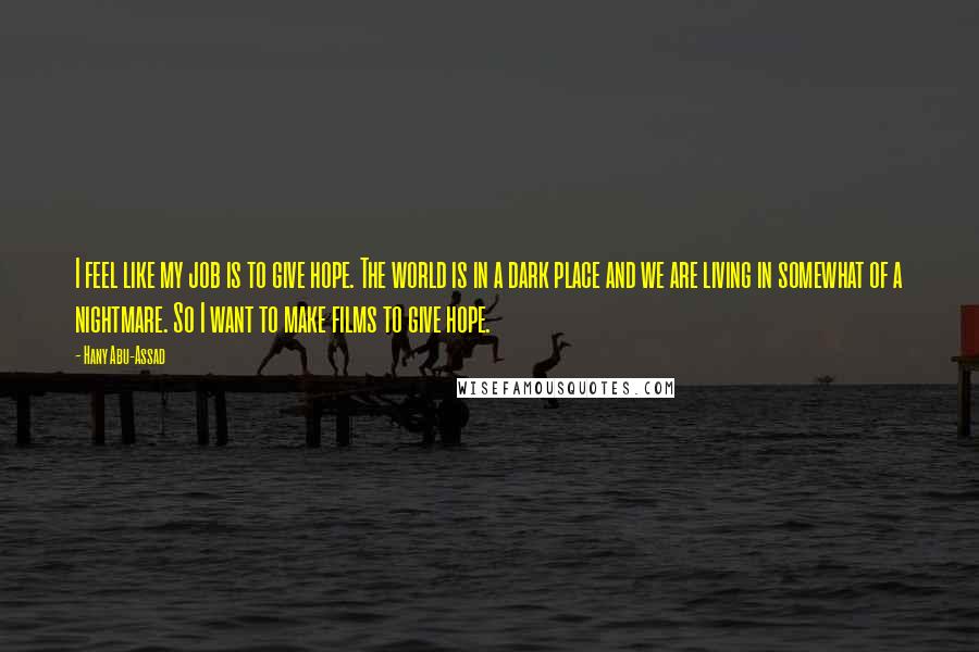 Hany Abu-Assad Quotes: I feel like my job is to give hope. The world is in a dark place and we are living in somewhat of a nightmare. So I want to make films to give hope.